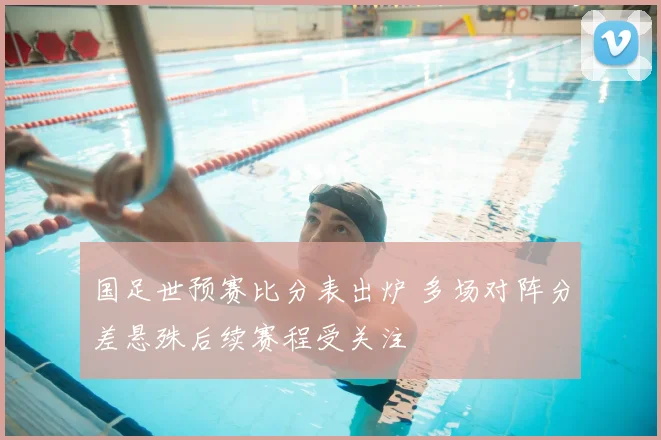 国足世预赛比分表出炉 多场对阵分差悬殊后续赛程受关注