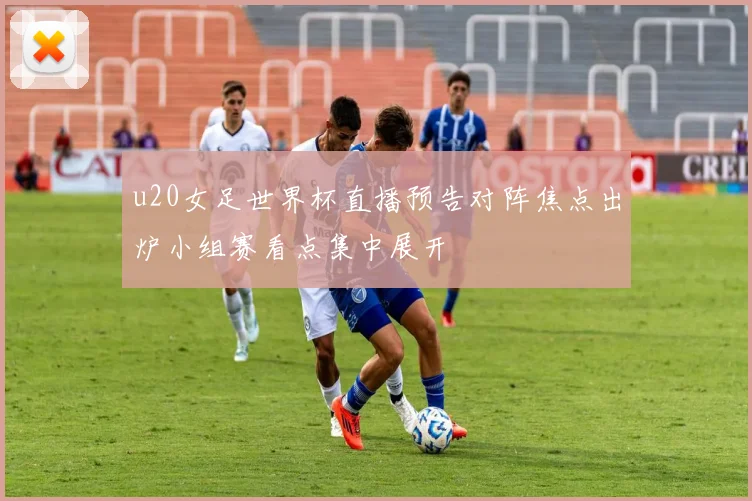u20女足世界杯直播预告对阵焦点出炉小组赛看点集中展开