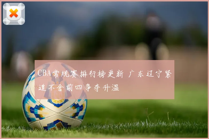 CBA常规赛排行榜更新 广东辽宁紧追不舍前四争夺升温