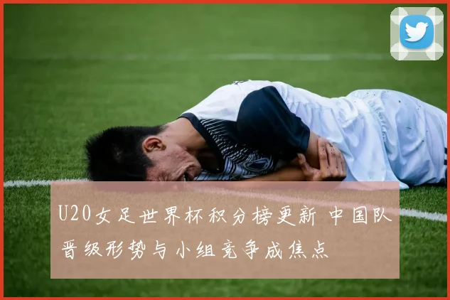 U20女足世界杯积分榜更新 中国队晋级形势与小组竞争成焦点