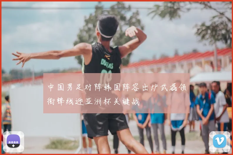 中国男足对阵韩国阵容出炉武磊领衔锋线迎亚洲杯关键战