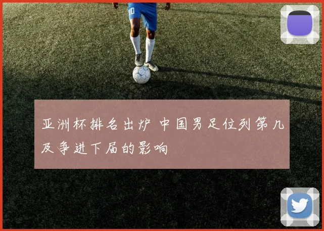 亚洲杯排名出炉 中国男足位列第几及争进下届的影响