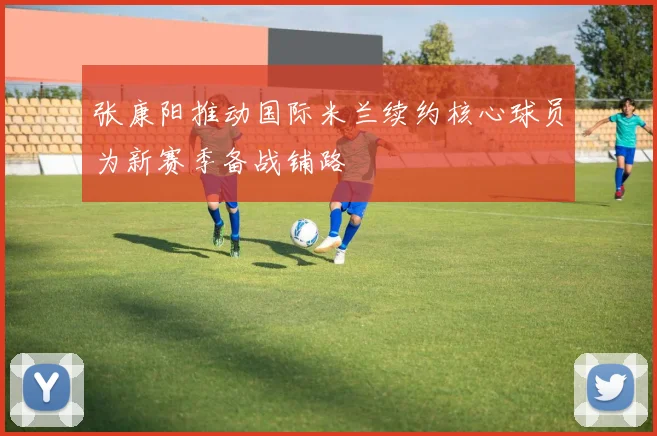 张康阳推动国际米兰续约核心球员为新赛季备战铺路