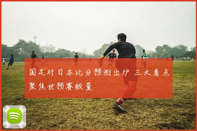 国足对日本比分预测出炉 三大看点聚焦世预赛较量