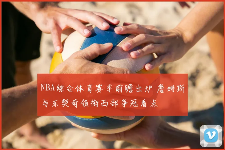 NBA综合体育赛季前瞻出炉 詹姆斯与东契奇领衔西部争冠看点