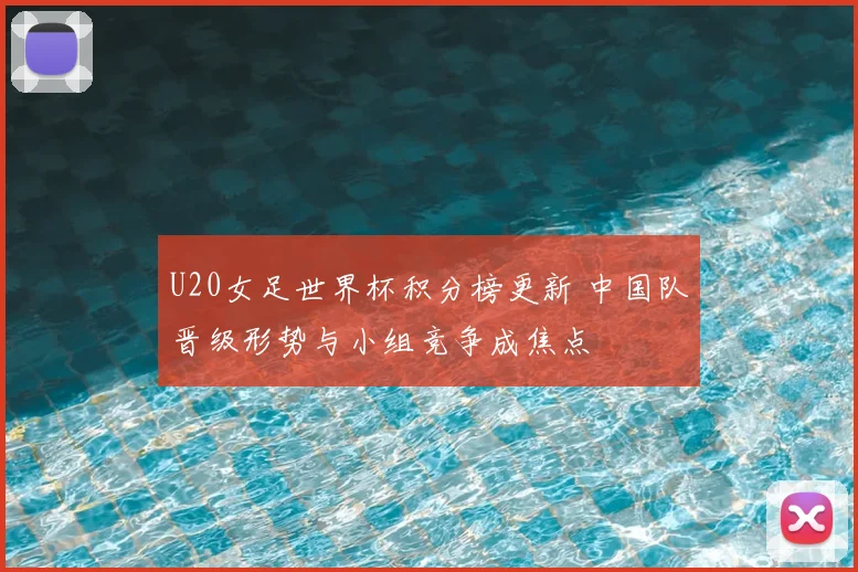 U20女足世界杯积分榜更新 中国队晋级形势与小组竞争成焦点