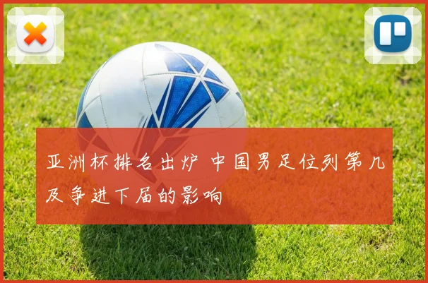 亚洲杯排名出炉 中国男足位列第几及争进下届的影响