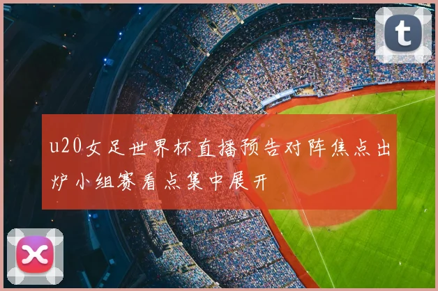 u20女足世界杯直播预告对阵焦点出炉小组赛看点集中展开