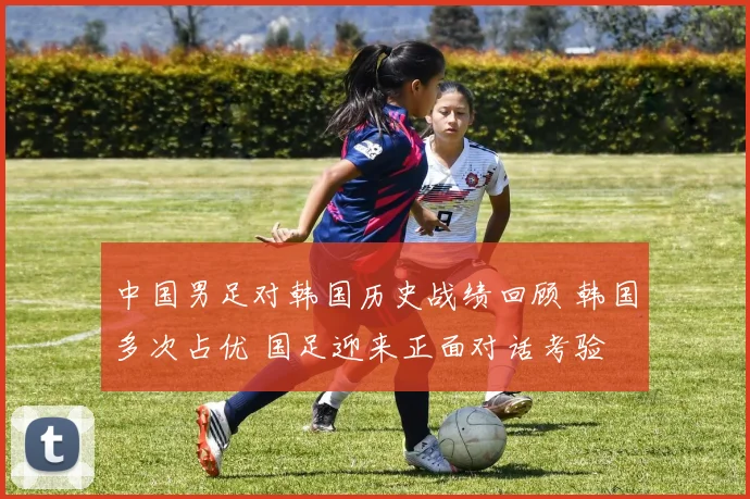 中国男足对韩国历史战绩回顾 韩国多次占优 国足迎来正面对话考验