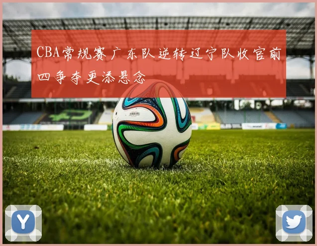 CBA常规赛广东队逆转辽宁队收官前四争夺更添悬念