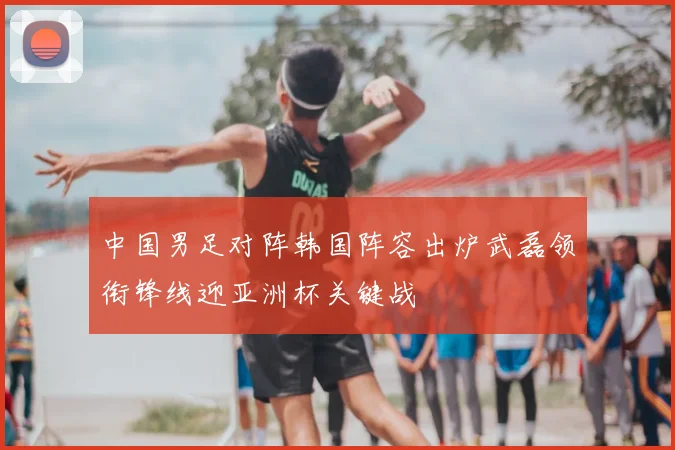 中国男足对阵韩国阵容出炉武磊领衔锋线迎亚洲杯关键战